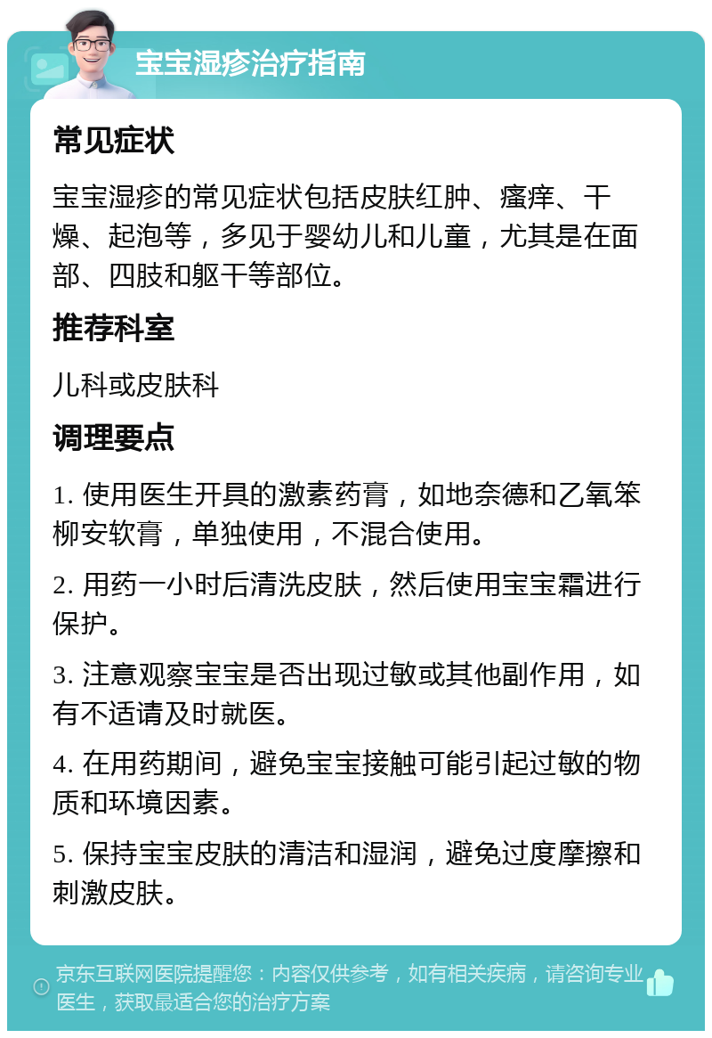 宝宝湿疹治疗指南 常见症状 宝宝湿疹的常见症状包括皮肤红肿、瘙痒、干燥、起泡等，多见于婴幼儿和儿童，尤其是在面部、四肢和躯干等部位。 推荐科室 儿科或皮肤科 调理要点 1. 使用医生开具的激素药膏，如地奈德和乙氧笨柳安软膏，单独使用，不混合使用。 2. 用药一小时后清洗皮肤，然后使用宝宝霜进行保护。 3. 注意观察宝宝是否出现过敏或其他副作用，如有不适请及时就医。 4. 在用药期间，避免宝宝接触可能引起过敏的物质和环境因素。 5. 保持宝宝皮肤的清洁和湿润，避免过度摩擦和刺激皮肤。