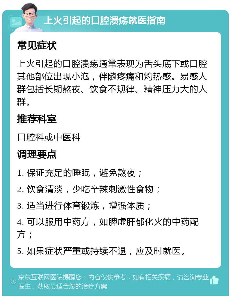 上火引起的口腔溃疡就医指南 常见症状 上火引起的口腔溃疡通常表现为舌头底下或口腔其他部位出现小泡，伴随疼痛和灼热感。易感人群包括长期熬夜、饮食不规律、精神压力大的人群。 推荐科室 口腔科或中医科 调理要点 1. 保证充足的睡眠，避免熬夜； 2. 饮食清淡，少吃辛辣刺激性食物； 3. 适当进行体育锻炼，增强体质； 4. 可以服用中药方，如脾虚肝郁化火的中药配方； 5. 如果症状严重或持续不退，应及时就医。