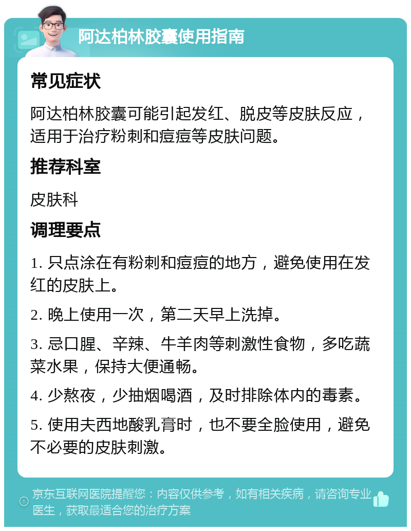 阿达柏林胶囊使用指南 常见症状 阿达柏林胶囊可能引起发红、脱皮等皮肤反应，适用于治疗粉刺和痘痘等皮肤问题。 推荐科室 皮肤科 调理要点 1. 只点涂在有粉刺和痘痘的地方，避免使用在发红的皮肤上。 2. 晚上使用一次，第二天早上洗掉。 3. 忌口腥、辛辣、牛羊肉等刺激性食物，多吃蔬菜水果，保持大便通畅。 4. 少熬夜，少抽烟喝酒，及时排除体内的毒素。 5. 使用夫西地酸乳膏时，也不要全脸使用，避免不必要的皮肤刺激。