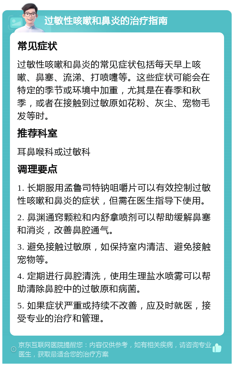 过敏性咳嗽和鼻炎的治疗指南 常见症状 过敏性咳嗽和鼻炎的常见症状包括每天早上咳嗽、鼻塞、流涕、打喷嚏等。这些症状可能会在特定的季节或环境中加重，尤其是在春季和秋季，或者在接触到过敏原如花粉、灰尘、宠物毛发等时。 推荐科室 耳鼻喉科或过敏科 调理要点 1. 长期服用孟鲁司特钠咀嚼片可以有效控制过敏性咳嗽和鼻炎的症状，但需在医生指导下使用。 2. 鼻渊通窍颗粒和内舒拿喷剂可以帮助缓解鼻塞和消炎，改善鼻腔通气。 3. 避免接触过敏原，如保持室内清洁、避免接触宠物等。 4. 定期进行鼻腔清洗，使用生理盐水喷雾可以帮助清除鼻腔中的过敏原和病菌。 5. 如果症状严重或持续不改善，应及时就医，接受专业的治疗和管理。