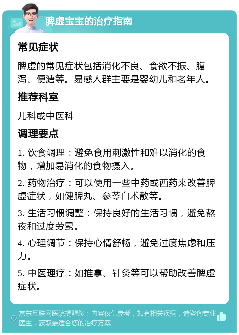 脾虚宝宝的治疗指南 常见症状 脾虚的常见症状包括消化不良、食欲不振、腹泻、便溏等。易感人群主要是婴幼儿和老年人。 推荐科室 儿科或中医科 调理要点 1. 饮食调理：避免食用刺激性和难以消化的食物，增加易消化的食物摄入。 2. 药物治疗：可以使用一些中药或西药来改善脾虚症状，如健脾丸、参苓白术散等。 3. 生活习惯调整：保持良好的生活习惯，避免熬夜和过度劳累。 4. 心理调节：保持心情舒畅，避免过度焦虑和压力。 5. 中医理疗：如推拿、针灸等可以帮助改善脾虚症状。