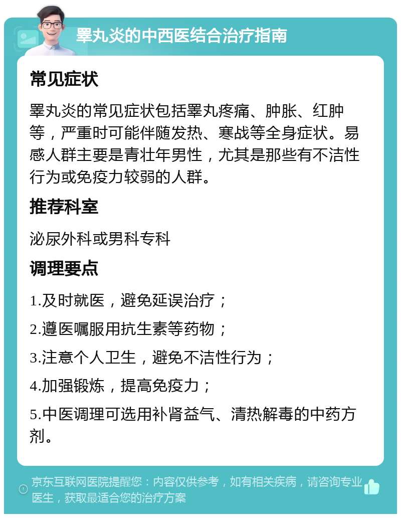 睪丸炎的中西医结合治疗指南 常见症状 睪丸炎的常见症状包括睪丸疼痛、肿胀、红肿等，严重时可能伴随发热、寒战等全身症状。易感人群主要是青壮年男性，尤其是那些有不洁性行为或免疫力较弱的人群。 推荐科室 泌尿外科或男科专科 调理要点 1.及时就医，避免延误治疗； 2.遵医嘱服用抗生素等药物； 3.注意个人卫生，避免不洁性行为； 4.加强锻炼，提高免疫力； 5.中医调理可选用补肾益气、清热解毒的中药方剂。