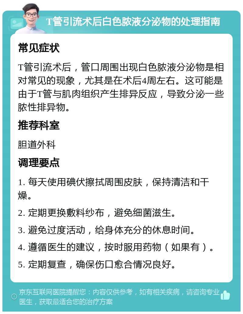 T管引流术后白色脓液分泌物的处理指南 常见症状 T管引流术后，管口周围出现白色脓液分泌物是相对常见的现象，尤其是在术后4周左右。这可能是由于T管与肌肉组织产生排异反应，导致分泌一些脓性排异物。 推荐科室 胆道外科 调理要点 1. 每天使用碘伏擦拭周围皮肤，保持清洁和干燥。 2. 定期更换敷料纱布，避免细菌滋生。 3. 避免过度活动，给身体充分的休息时间。 4. 遵循医生的建议，按时服用药物（如果有）。 5. 定期复查，确保伤口愈合情况良好。