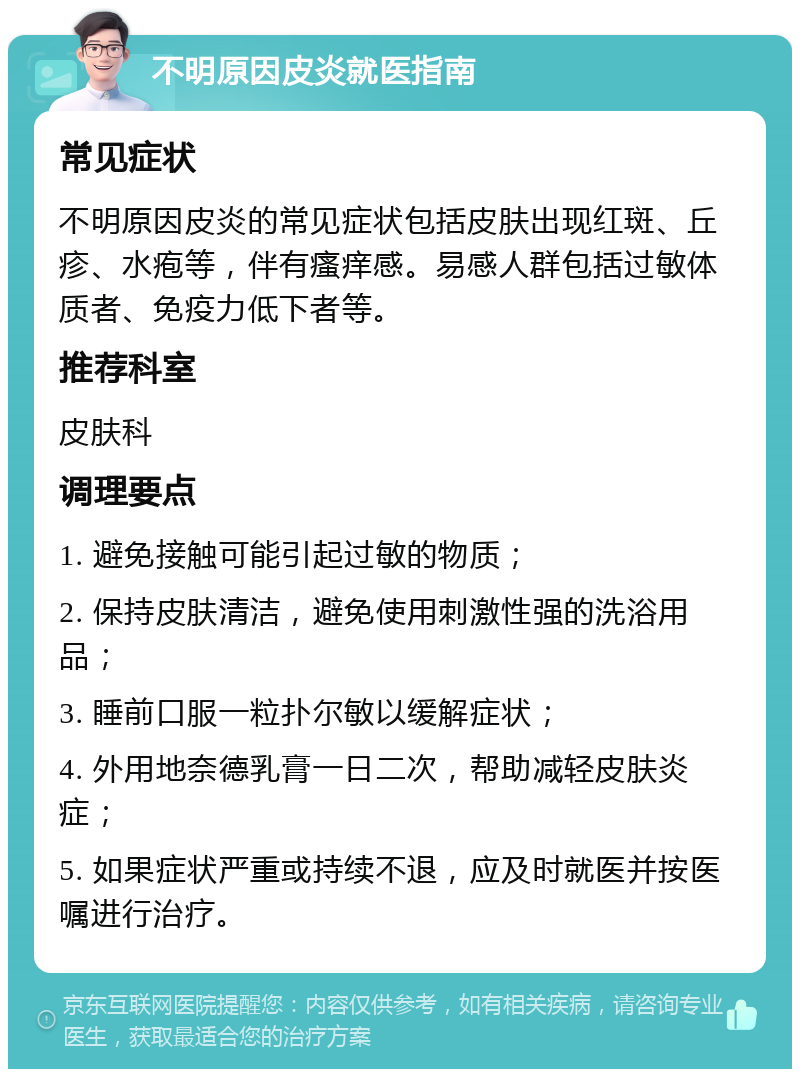 不明原因皮炎就医指南 常见症状 不明原因皮炎的常见症状包括皮肤出现红斑、丘疹、水疱等，伴有瘙痒感。易感人群包括过敏体质者、免疫力低下者等。 推荐科室 皮肤科 调理要点 1. 避免接触可能引起过敏的物质； 2. 保持皮肤清洁，避免使用刺激性强的洗浴用品； 3. 睡前口服一粒扑尔敏以缓解症状； 4. 外用地奈德乳膏一日二次，帮助减轻皮肤炎症； 5. 如果症状严重或持续不退，应及时就医并按医嘱进行治疗。