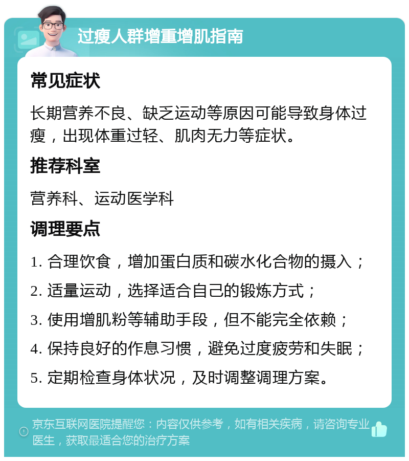 过瘦人群增重增肌指南 常见症状 长期营养不良、缺乏运动等原因可能导致身体过瘦，出现体重过轻、肌肉无力等症状。 推荐科室 营养科、运动医学科 调理要点 1. 合理饮食，增加蛋白质和碳水化合物的摄入； 2. 适量运动，选择适合自己的锻炼方式； 3. 使用增肌粉等辅助手段，但不能完全依赖； 4. 保持良好的作息习惯，避免过度疲劳和失眠； 5. 定期检查身体状况，及时调整调理方案。