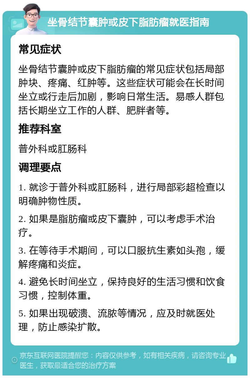 坐骨结节囊肿或皮下脂肪瘤就医指南 常见症状 坐骨结节囊肿或皮下脂肪瘤的常见症状包括局部肿块、疼痛、红肿等。这些症状可能会在长时间坐立或行走后加剧，影响日常生活。易感人群包括长期坐立工作的人群、肥胖者等。 推荐科室 普外科或肛肠科 调理要点 1. 就诊于普外科或肛肠科，进行局部彩超检查以明确肿物性质。 2. 如果是脂肪瘤或皮下囊肿，可以考虑手术治疗。 3. 在等待手术期间，可以口服抗生素如头孢，缓解疼痛和炎症。 4. 避免长时间坐立，保持良好的生活习惯和饮食习惯，控制体重。 5. 如果出现破溃、流脓等情况，应及时就医处理，防止感染扩散。