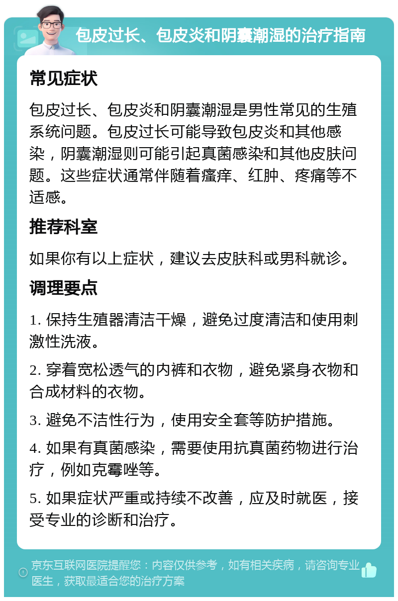 包皮过长、包皮炎和阴囊潮湿的治疗指南 常见症状 包皮过长、包皮炎和阴囊潮湿是男性常见的生殖系统问题。包皮过长可能导致包皮炎和其他感染，阴囊潮湿则可能引起真菌感染和其他皮肤问题。这些症状通常伴随着瘙痒、红肿、疼痛等不适感。 推荐科室 如果你有以上症状，建议去皮肤科或男科就诊。 调理要点 1. 保持生殖器清洁干燥，避免过度清洁和使用刺激性洗液。 2. 穿着宽松透气的内裤和衣物，避免紧身衣物和合成材料的衣物。 3. 避免不洁性行为，使用安全套等防护措施。 4. 如果有真菌感染，需要使用抗真菌药物进行治疗，例如克霉唑等。 5. 如果症状严重或持续不改善，应及时就医，接受专业的诊断和治疗。