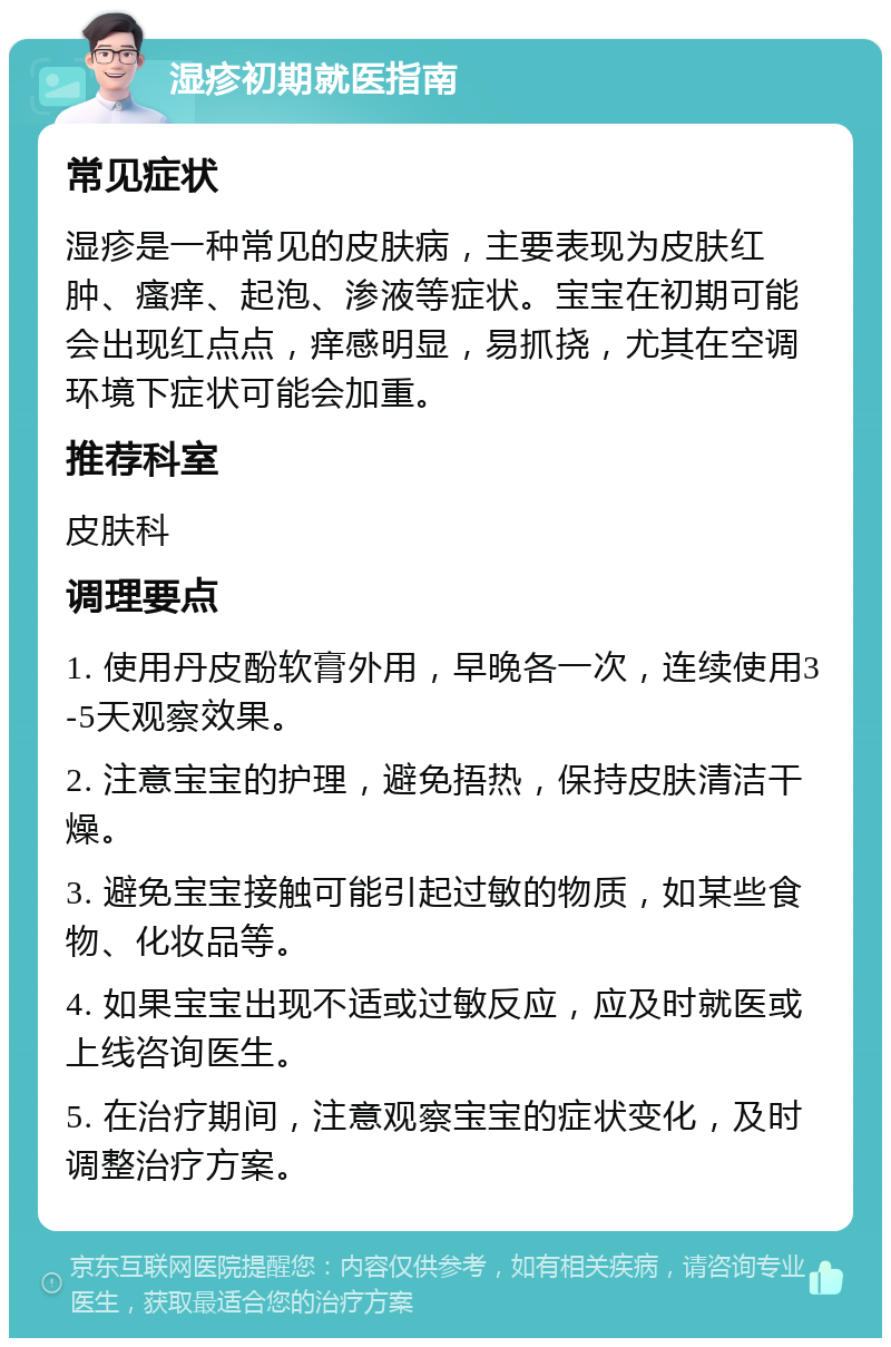 湿疹初期就医指南 常见症状 湿疹是一种常见的皮肤病，主要表现为皮肤红肿、瘙痒、起泡、渗液等症状。宝宝在初期可能会出现红点点，痒感明显，易抓挠，尤其在空调环境下症状可能会加重。 推荐科室 皮肤科 调理要点 1. 使用丹皮酚软膏外用，早晚各一次，连续使用3-5天观察效果。 2. 注意宝宝的护理，避免捂热，保持皮肤清洁干燥。 3. 避免宝宝接触可能引起过敏的物质，如某些食物、化妆品等。 4. 如果宝宝出现不适或过敏反应，应及时就医或上线咨询医生。 5. 在治疗期间，注意观察宝宝的症状变化，及时调整治疗方案。