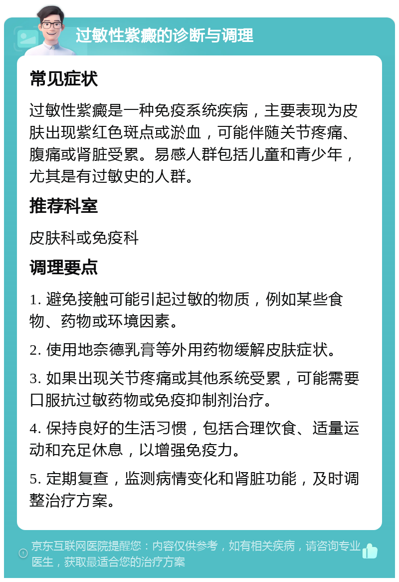 过敏性紫癜的诊断与调理 常见症状 过敏性紫癜是一种免疫系统疾病，主要表现为皮肤出现紫红色斑点或淤血，可能伴随关节疼痛、腹痛或肾脏受累。易感人群包括儿童和青少年，尤其是有过敏史的人群。 推荐科室 皮肤科或免疫科 调理要点 1. 避免接触可能引起过敏的物质，例如某些食物、药物或环境因素。 2. 使用地奈德乳膏等外用药物缓解皮肤症状。 3. 如果出现关节疼痛或其他系统受累，可能需要口服抗过敏药物或免疫抑制剂治疗。 4. 保持良好的生活习惯，包括合理饮食、适量运动和充足休息，以增强免疫力。 5. 定期复查，监测病情变化和肾脏功能，及时调整治疗方案。