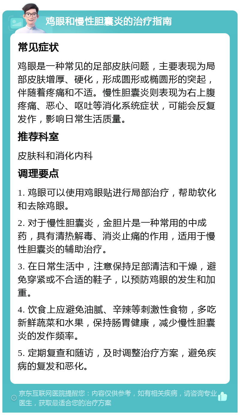 鸡眼和慢性胆囊炎的治疗指南 常见症状 鸡眼是一种常见的足部皮肤问题，主要表现为局部皮肤增厚、硬化，形成圆形或椭圆形的突起，伴随着疼痛和不适。慢性胆囊炎则表现为右上腹疼痛、恶心、呕吐等消化系统症状，可能会反复发作，影响日常生活质量。 推荐科室 皮肤科和消化内科 调理要点 1. 鸡眼可以使用鸡眼贴进行局部治疗，帮助软化和去除鸡眼。 2. 对于慢性胆囊炎，金胆片是一种常用的中成药，具有清热解毒、消炎止痛的作用，适用于慢性胆囊炎的辅助治疗。 3. 在日常生活中，注意保持足部清洁和干燥，避免穿紧或不合适的鞋子，以预防鸡眼的发生和加重。 4. 饮食上应避免油腻、辛辣等刺激性食物，多吃新鲜蔬菜和水果，保持肠胃健康，减少慢性胆囊炎的发作频率。 5. 定期复查和随访，及时调整治疗方案，避免疾病的复发和恶化。