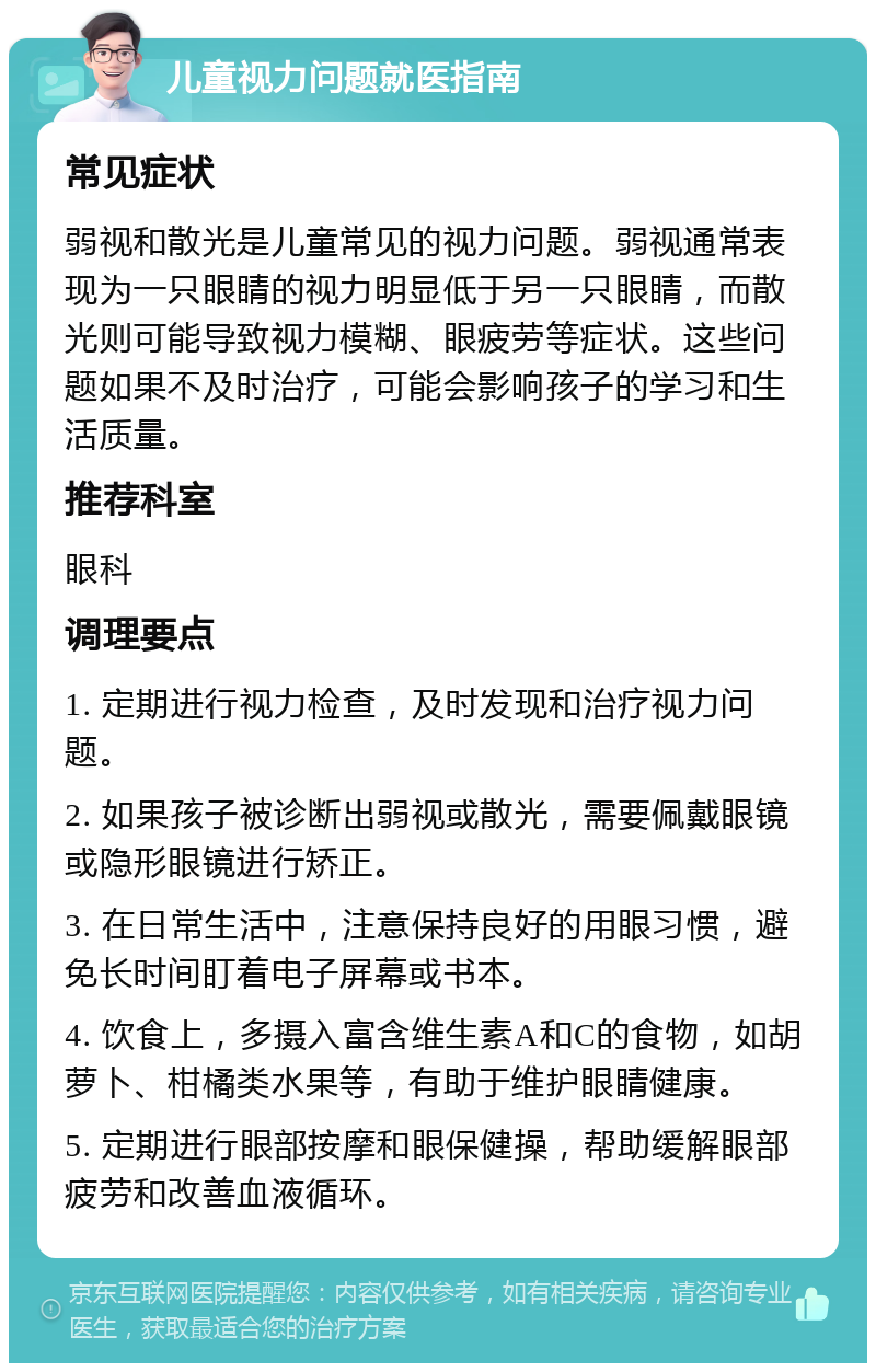 儿童视力问题就医指南 常见症状 弱视和散光是儿童常见的视力问题。弱视通常表现为一只眼睛的视力明显低于另一只眼睛，而散光则可能导致视力模糊、眼疲劳等症状。这些问题如果不及时治疗，可能会影响孩子的学习和生活质量。 推荐科室 眼科 调理要点 1. 定期进行视力检查，及时发现和治疗视力问题。 2. 如果孩子被诊断出弱视或散光，需要佩戴眼镜或隐形眼镜进行矫正。 3. 在日常生活中，注意保持良好的用眼习惯，避免长时间盯着电子屏幕或书本。 4. 饮食上，多摄入富含维生素A和C的食物，如胡萝卜、柑橘类水果等，有助于维护眼睛健康。 5. 定期进行眼部按摩和眼保健操，帮助缓解眼部疲劳和改善血液循环。