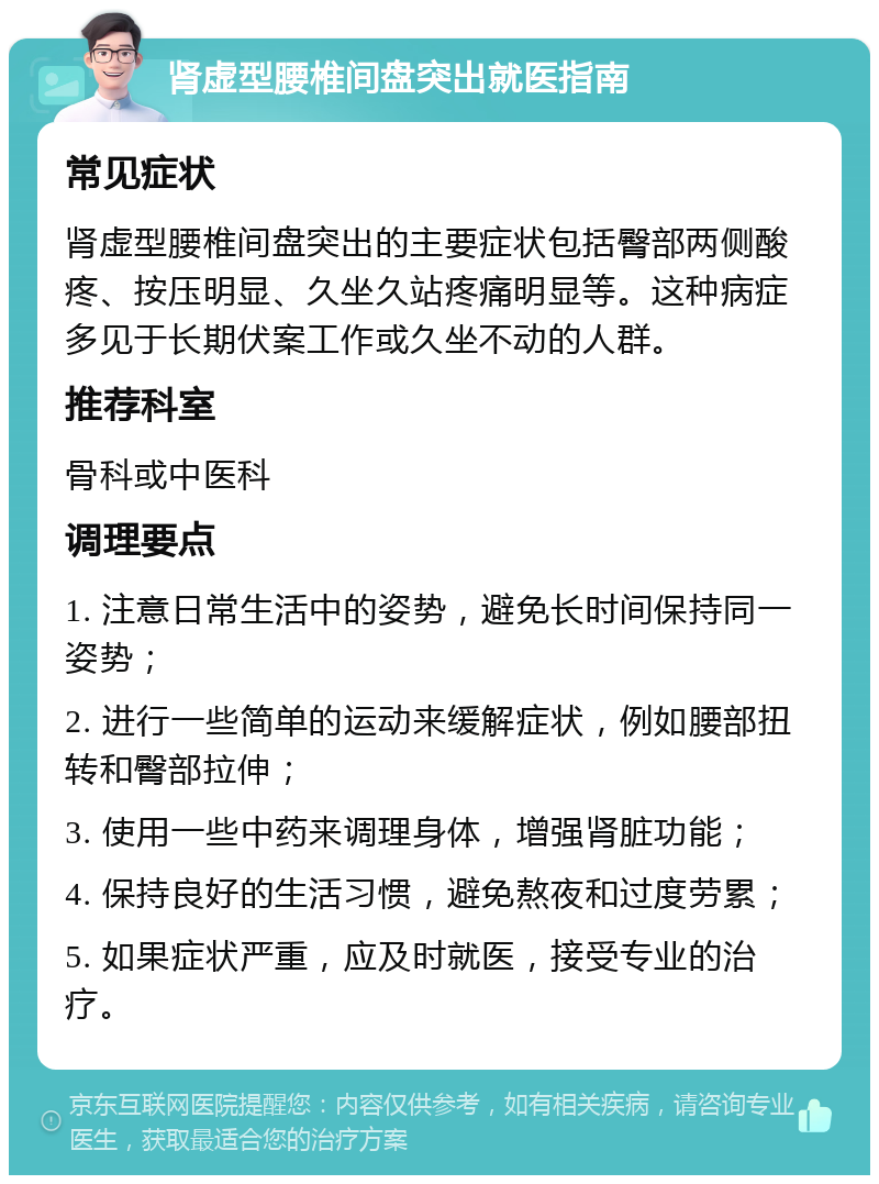 肾虚型腰椎间盘突出就医指南 常见症状 肾虚型腰椎间盘突出的主要症状包括臀部两侧酸疼、按压明显、久坐久站疼痛明显等。这种病症多见于长期伏案工作或久坐不动的人群。 推荐科室 骨科或中医科 调理要点 1. 注意日常生活中的姿势，避免长时间保持同一姿势； 2. 进行一些简单的运动来缓解症状，例如腰部扭转和臀部拉伸； 3. 使用一些中药来调理身体，增强肾脏功能； 4. 保持良好的生活习惯，避免熬夜和过度劳累； 5. 如果症状严重，应及时就医，接受专业的治疗。