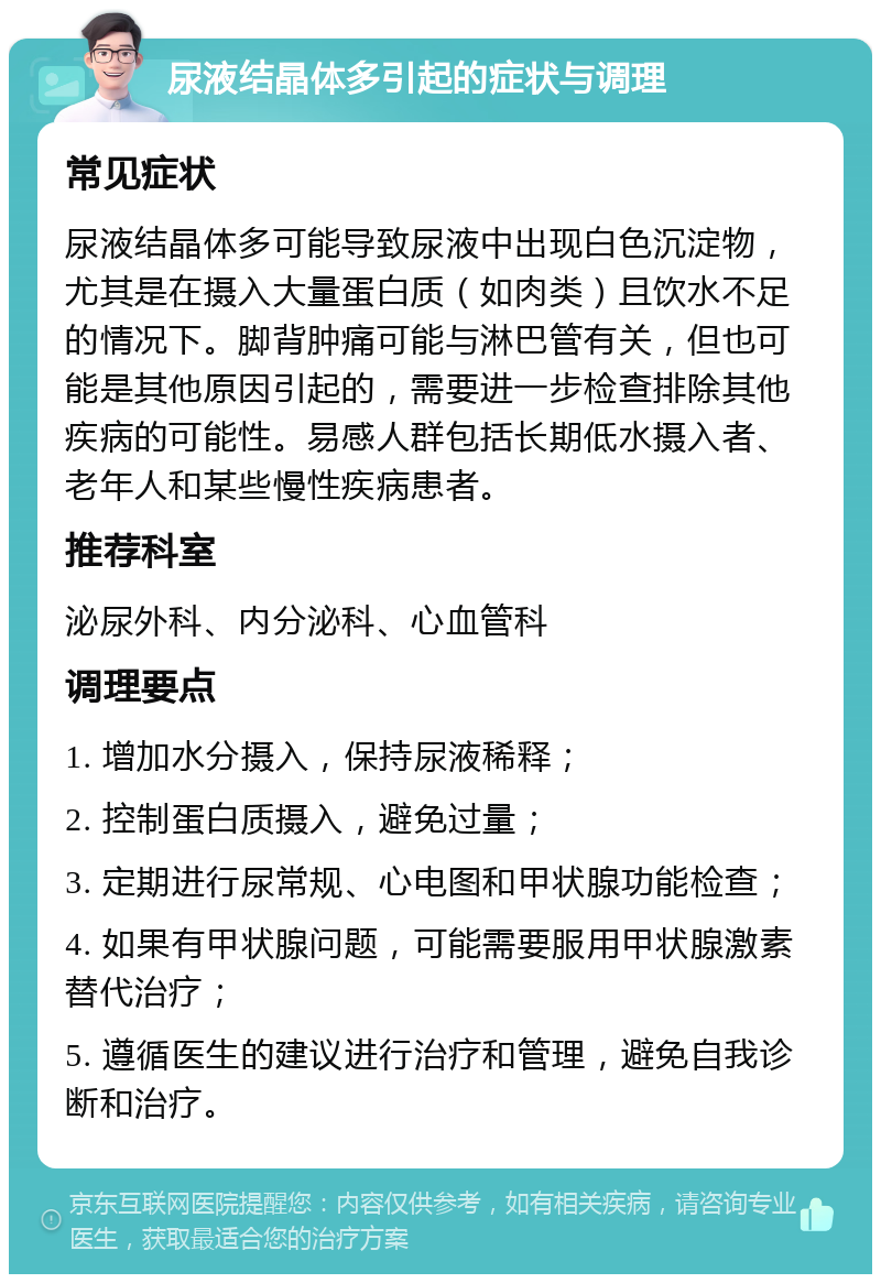 尿液结晶体多引起的症状与调理 常见症状 尿液结晶体多可能导致尿液中出现白色沉淀物，尤其是在摄入大量蛋白质（如肉类）且饮水不足的情况下。脚背肿痛可能与淋巴管有关，但也可能是其他原因引起的，需要进一步检查排除其他疾病的可能性。易感人群包括长期低水摄入者、老年人和某些慢性疾病患者。 推荐科室 泌尿外科、内分泌科、心血管科 调理要点 1. 增加水分摄入，保持尿液稀释； 2. 控制蛋白质摄入，避免过量； 3. 定期进行尿常规、心电图和甲状腺功能检查； 4. 如果有甲状腺问题，可能需要服用甲状腺激素替代治疗； 5. 遵循医生的建议进行治疗和管理，避免自我诊断和治疗。