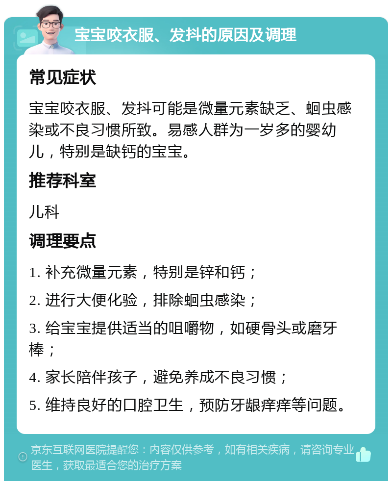 宝宝咬衣服、发抖的原因及调理 常见症状 宝宝咬衣服、发抖可能是微量元素缺乏、蛔虫感染或不良习惯所致。易感人群为一岁多的婴幼儿，特别是缺钙的宝宝。 推荐科室 儿科 调理要点 1. 补充微量元素，特别是锌和钙； 2. 进行大便化验，排除蛔虫感染； 3. 给宝宝提供适当的咀嚼物，如硬骨头或磨牙棒； 4. 家长陪伴孩子，避免养成不良习惯； 5. 维持良好的口腔卫生，预防牙龈痒痒等问题。