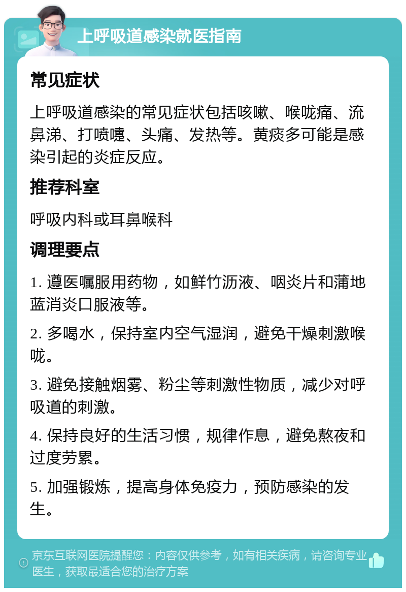 上呼吸道感染就医指南 常见症状 上呼吸道感染的常见症状包括咳嗽、喉咙痛、流鼻涕、打喷嚏、头痛、发热等。黄痰多可能是感染引起的炎症反应。 推荐科室 呼吸内科或耳鼻喉科 调理要点 1. 遵医嘱服用药物，如鲜竹沥液、咽炎片和蒲地蓝消炎口服液等。 2. 多喝水，保持室内空气湿润，避免干燥刺激喉咙。 3. 避免接触烟雾、粉尘等刺激性物质，减少对呼吸道的刺激。 4. 保持良好的生活习惯，规律作息，避免熬夜和过度劳累。 5. 加强锻炼，提高身体免疫力，预防感染的发生。