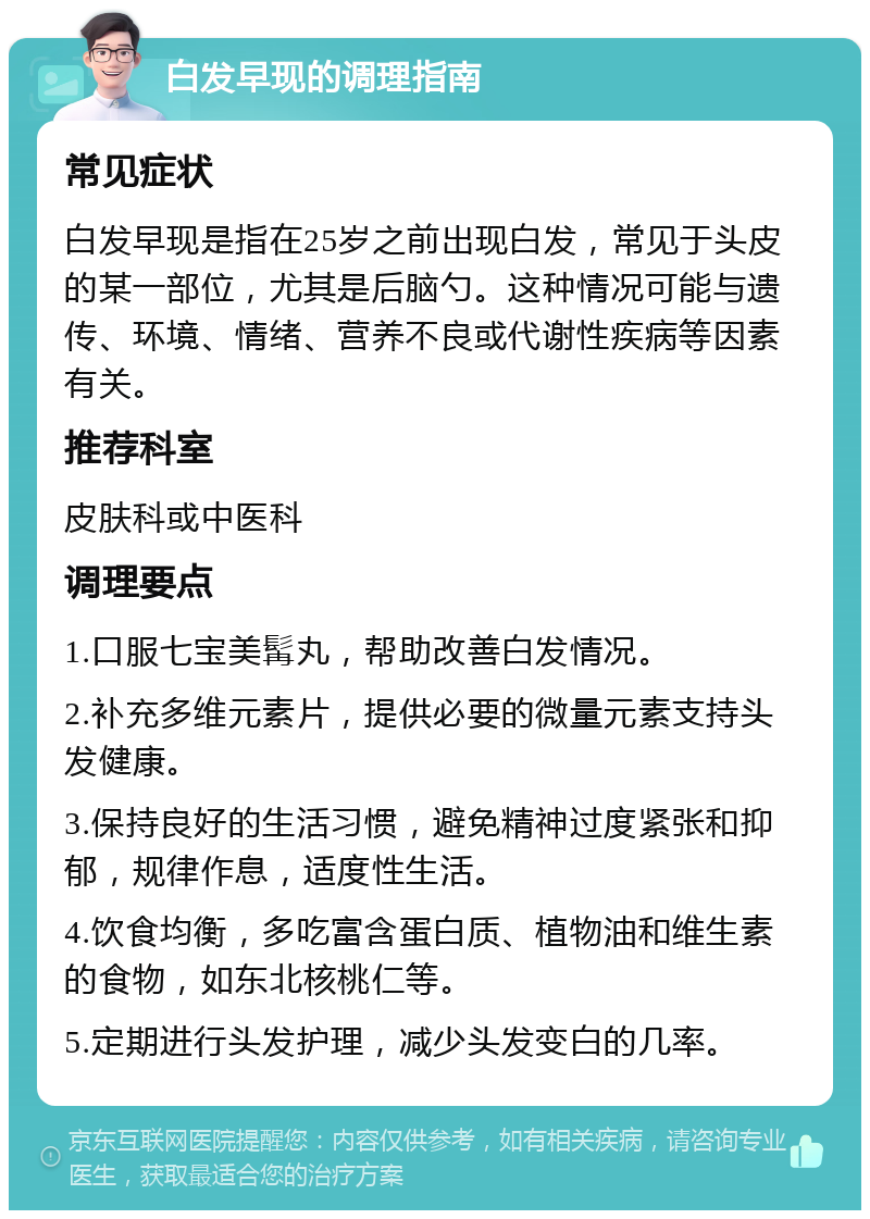 白发早现的调理指南 常见症状 白发早现是指在25岁之前出现白发，常见于头皮的某一部位，尤其是后脑勺。这种情况可能与遗传、环境、情绪、营养不良或代谢性疾病等因素有关。 推荐科室 皮肤科或中医科 调理要点 1.口服七宝美髯丸，帮助改善白发情况。 2.补充多维元素片，提供必要的微量元素支持头发健康。 3.保持良好的生活习惯，避免精神过度紧张和抑郁，规律作息，适度性生活。 4.饮食均衡，多吃富含蛋白质、植物油和维生素的食物，如东北核桃仁等。 5.定期进行头发护理，减少头发变白的几率。