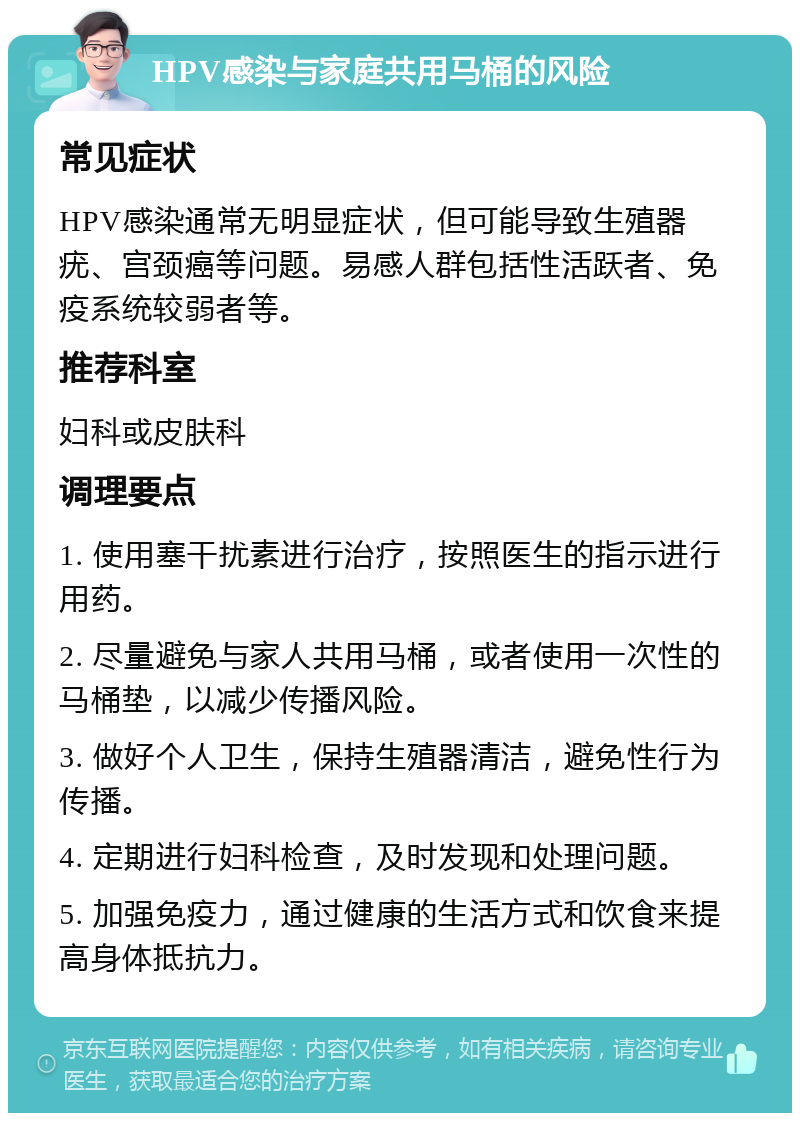 HPV感染与家庭共用马桶的风险 常见症状 HPV感染通常无明显症状，但可能导致生殖器疣、宫颈癌等问题。易感人群包括性活跃者、免疫系统较弱者等。 推荐科室 妇科或皮肤科 调理要点 1. 使用塞干扰素进行治疗，按照医生的指示进行用药。 2. 尽量避免与家人共用马桶，或者使用一次性的马桶垫，以减少传播风险。 3. 做好个人卫生，保持生殖器清洁，避免性行为传播。 4. 定期进行妇科检查，及时发现和处理问题。 5. 加强免疫力，通过健康的生活方式和饮食来提高身体抵抗力。