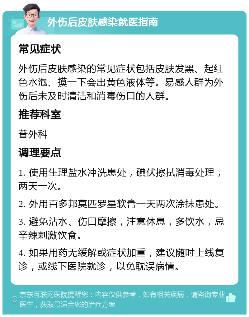 外伤后皮肤感染就医指南 常见症状 外伤后皮肤感染的常见症状包括皮肤发黑、起红色水泡、摸一下会出黄色液体等。易感人群为外伤后未及时清洁和消毒伤口的人群。 推荐科室 普外科 调理要点 1. 使用生理盐水冲洗患处，碘伏擦拭消毒处理，两天一次。 2. 外用百多邦莫匹罗星软膏一天两次涂抹患处。 3. 避免沾水、伤口摩擦，注意休息，多饮水，忌辛辣刺激饮食。 4. 如果用药无缓解或症状加重，建议随时上线复诊，或线下医院就诊，以免耽误病情。