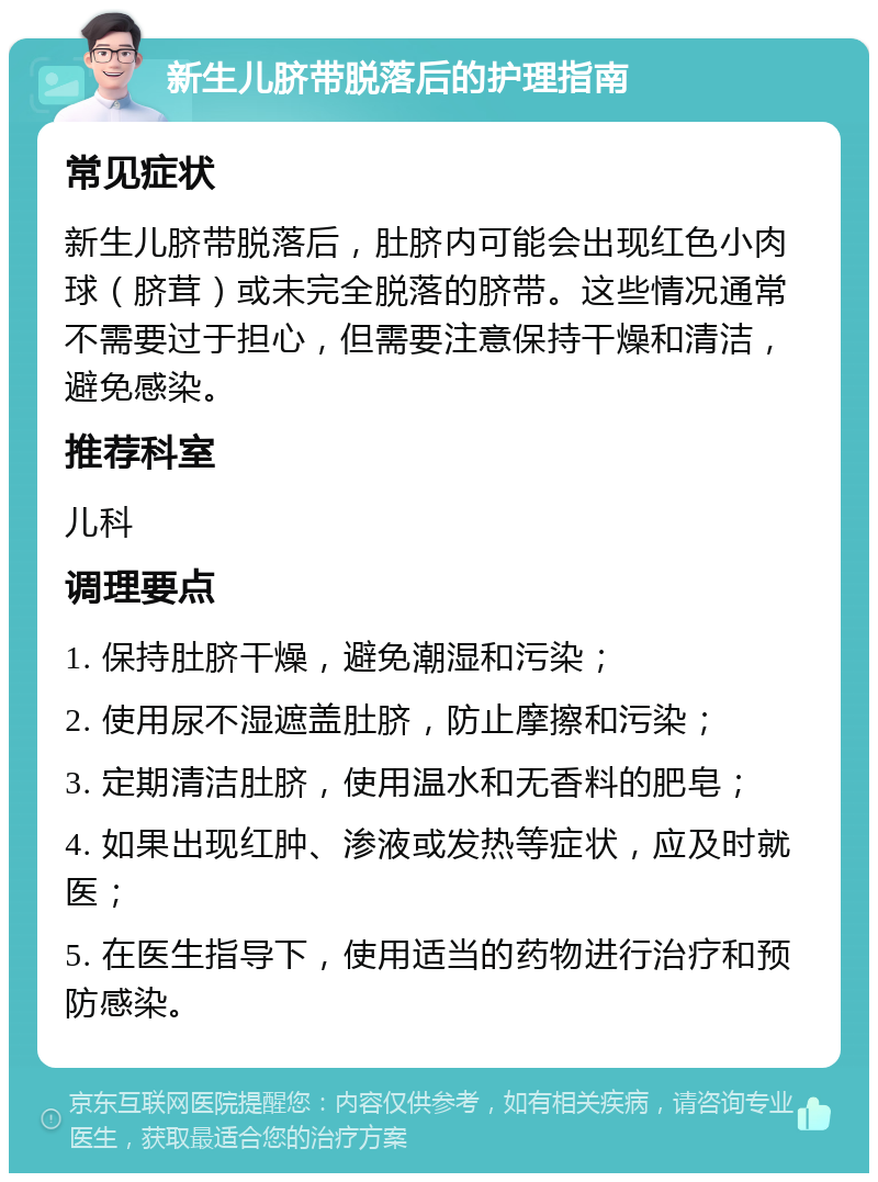 新生儿脐带脱落后的护理指南 常见症状 新生儿脐带脱落后，肚脐内可能会出现红色小肉球（脐茸）或未完全脱落的脐带。这些情况通常不需要过于担心，但需要注意保持干燥和清洁，避免感染。 推荐科室 儿科 调理要点 1. 保持肚脐干燥，避免潮湿和污染； 2. 使用尿不湿遮盖肚脐，防止摩擦和污染； 3. 定期清洁肚脐，使用温水和无香料的肥皂； 4. 如果出现红肿、渗液或发热等症状，应及时就医； 5. 在医生指导下，使用适当的药物进行治疗和预防感染。