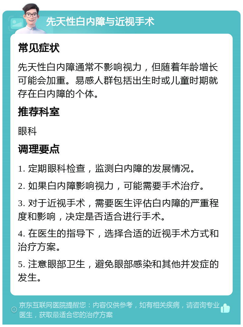 先天性白内障与近视手术 常见症状 先天性白内障通常不影响视力，但随着年龄增长可能会加重。易感人群包括出生时或儿童时期就存在白内障的个体。 推荐科室 眼科 调理要点 1. 定期眼科检查，监测白内障的发展情况。 2. 如果白内障影响视力，可能需要手术治疗。 3. 对于近视手术，需要医生评估白内障的严重程度和影响，决定是否适合进行手术。 4. 在医生的指导下，选择合适的近视手术方式和治疗方案。 5. 注意眼部卫生，避免眼部感染和其他并发症的发生。