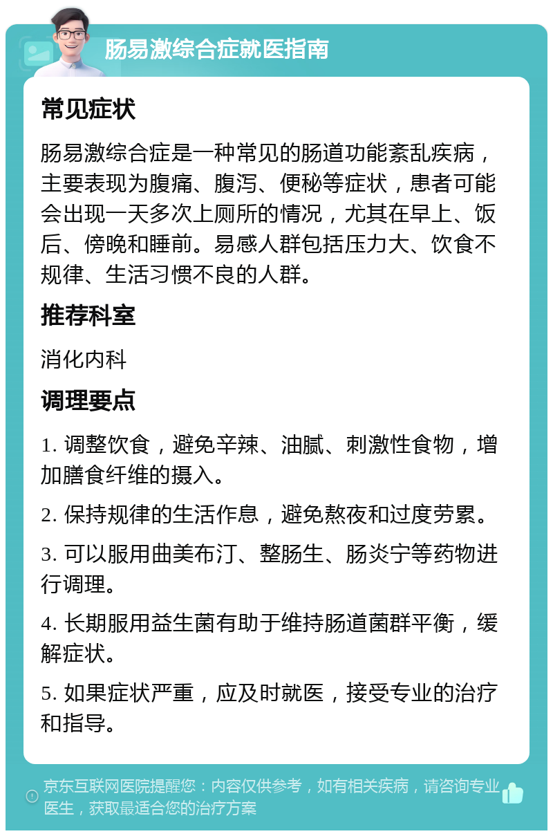 肠易激综合症就医指南 常见症状 肠易激综合症是一种常见的肠道功能紊乱疾病，主要表现为腹痛、腹泻、便秘等症状，患者可能会出现一天多次上厕所的情况，尤其在早上、饭后、傍晚和睡前。易感人群包括压力大、饮食不规律、生活习惯不良的人群。 推荐科室 消化内科 调理要点 1. 调整饮食，避免辛辣、油腻、刺激性食物，增加膳食纤维的摄入。 2. 保持规律的生活作息，避免熬夜和过度劳累。 3. 可以服用曲美布汀、整肠生、肠炎宁等药物进行调理。 4. 长期服用益生菌有助于维持肠道菌群平衡，缓解症状。 5. 如果症状严重，应及时就医，接受专业的治疗和指导。