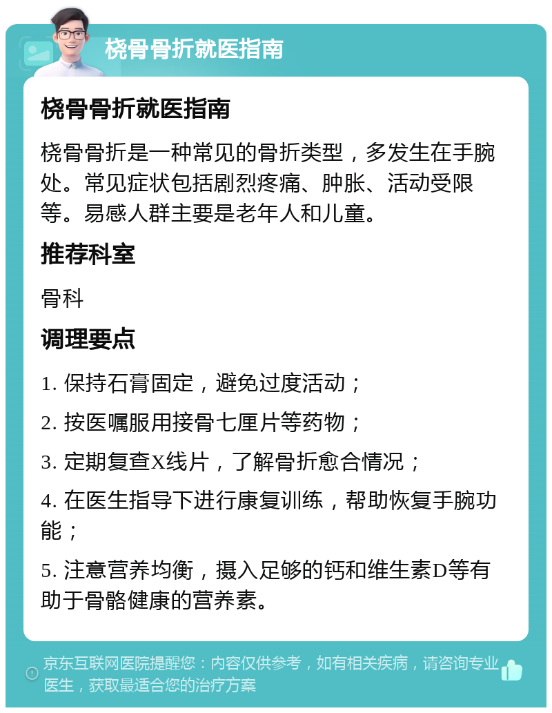 桡骨骨折就医指南 桡骨骨折就医指南 桡骨骨折是一种常见的骨折类型，多发生在手腕处。常见症状包括剧烈疼痛、肿胀、活动受限等。易感人群主要是老年人和儿童。 推荐科室 骨科 调理要点 1. 保持石膏固定，避免过度活动； 2. 按医嘱服用接骨七厘片等药物； 3. 定期复查X线片，了解骨折愈合情况； 4. 在医生指导下进行康复训练，帮助恢复手腕功能； 5. 注意营养均衡，摄入足够的钙和维生素D等有助于骨骼健康的营养素。