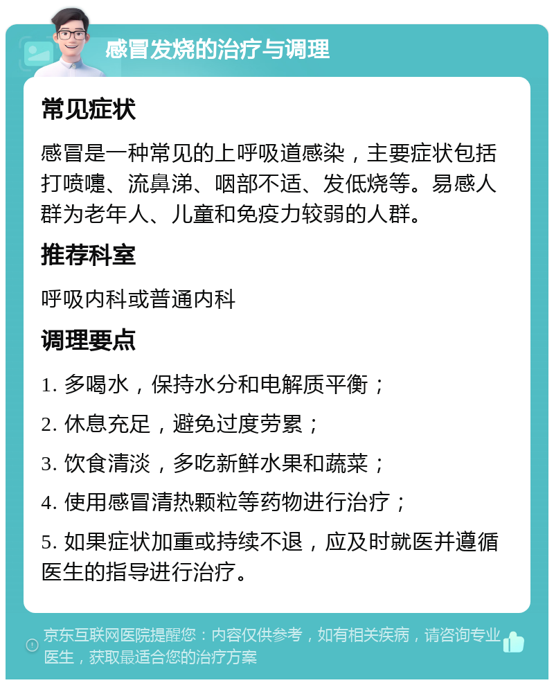 感冒发烧的治疗与调理 常见症状 感冒是一种常见的上呼吸道感染，主要症状包括打喷嚏、流鼻涕、咽部不适、发低烧等。易感人群为老年人、儿童和免疫力较弱的人群。 推荐科室 呼吸内科或普通内科 调理要点 1. 多喝水，保持水分和电解质平衡； 2. 休息充足，避免过度劳累； 3. 饮食清淡，多吃新鲜水果和蔬菜； 4. 使用感冒清热颗粒等药物进行治疗； 5. 如果症状加重或持续不退，应及时就医并遵循医生的指导进行治疗。