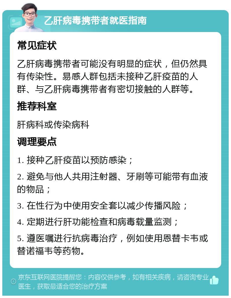 乙肝病毒携带者就医指南 常见症状 乙肝病毒携带者可能没有明显的症状，但仍然具有传染性。易感人群包括未接种乙肝疫苗的人群、与乙肝病毒携带者有密切接触的人群等。 推荐科室 肝病科或传染病科 调理要点 1. 接种乙肝疫苗以预防感染； 2. 避免与他人共用注射器、牙刷等可能带有血液的物品； 3. 在性行为中使用安全套以减少传播风险； 4. 定期进行肝功能检查和病毒载量监测； 5. 遵医嘱进行抗病毒治疗，例如使用恩替卡韦或替诺福韦等药物。