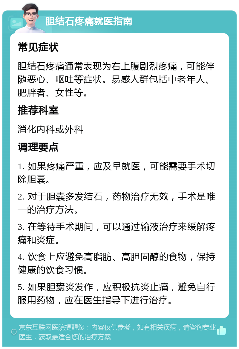 胆结石疼痛就医指南 常见症状 胆结石疼痛通常表现为右上腹剧烈疼痛，可能伴随恶心、呕吐等症状。易感人群包括中老年人、肥胖者、女性等。 推荐科室 消化内科或外科 调理要点 1. 如果疼痛严重，应及早就医，可能需要手术切除胆囊。 2. 对于胆囊多发结石，药物治疗无效，手术是唯一的治疗方法。 3. 在等待手术期间，可以通过输液治疗来缓解疼痛和炎症。 4. 饮食上应避免高脂肪、高胆固醇的食物，保持健康的饮食习惯。 5. 如果胆囊炎发作，应积极抗炎止痛，避免自行服用药物，应在医生指导下进行治疗。