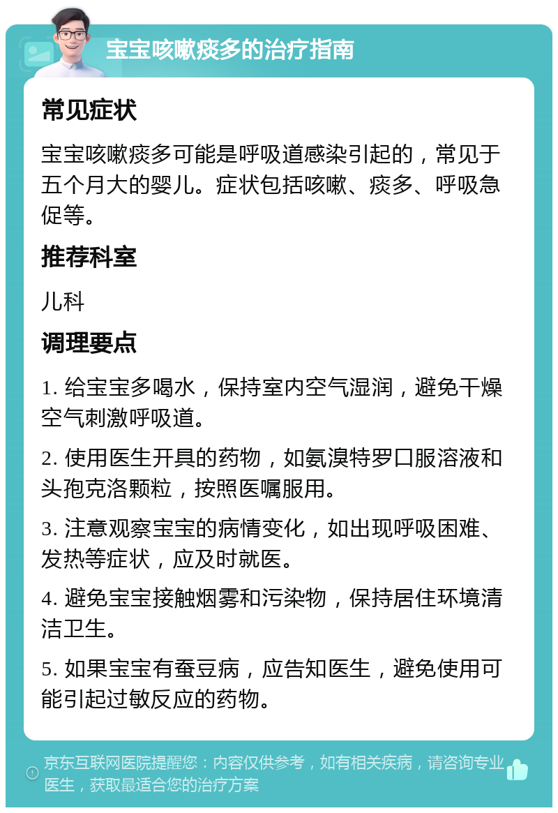 宝宝咳嗽痰多的治疗指南 常见症状 宝宝咳嗽痰多可能是呼吸道感染引起的，常见于五个月大的婴儿。症状包括咳嗽、痰多、呼吸急促等。 推荐科室 儿科 调理要点 1. 给宝宝多喝水，保持室内空气湿润，避免干燥空气刺激呼吸道。 2. 使用医生开具的药物，如氨溴特罗口服溶液和头孢克洛颗粒，按照医嘱服用。 3. 注意观察宝宝的病情变化，如出现呼吸困难、发热等症状，应及时就医。 4. 避免宝宝接触烟雾和污染物，保持居住环境清洁卫生。 5. 如果宝宝有蚕豆病，应告知医生，避免使用可能引起过敏反应的药物。