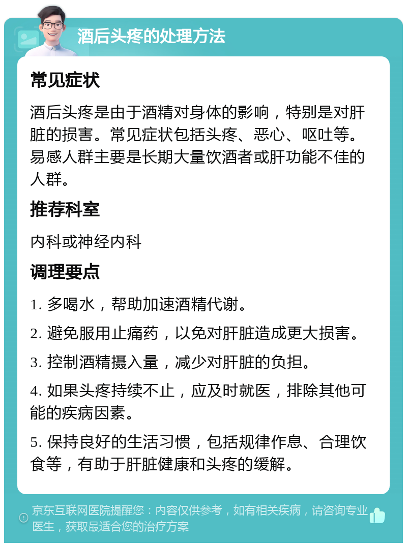 酒后头疼的处理方法 常见症状 酒后头疼是由于酒精对身体的影响，特别是对肝脏的损害。常见症状包括头疼、恶心、呕吐等。易感人群主要是长期大量饮酒者或肝功能不佳的人群。 推荐科室 内科或神经内科 调理要点 1. 多喝水，帮助加速酒精代谢。 2. 避免服用止痛药，以免对肝脏造成更大损害。 3. 控制酒精摄入量，减少对肝脏的负担。 4. 如果头疼持续不止，应及时就医，排除其他可能的疾病因素。 5. 保持良好的生活习惯，包括规律作息、合理饮食等，有助于肝脏健康和头疼的缓解。