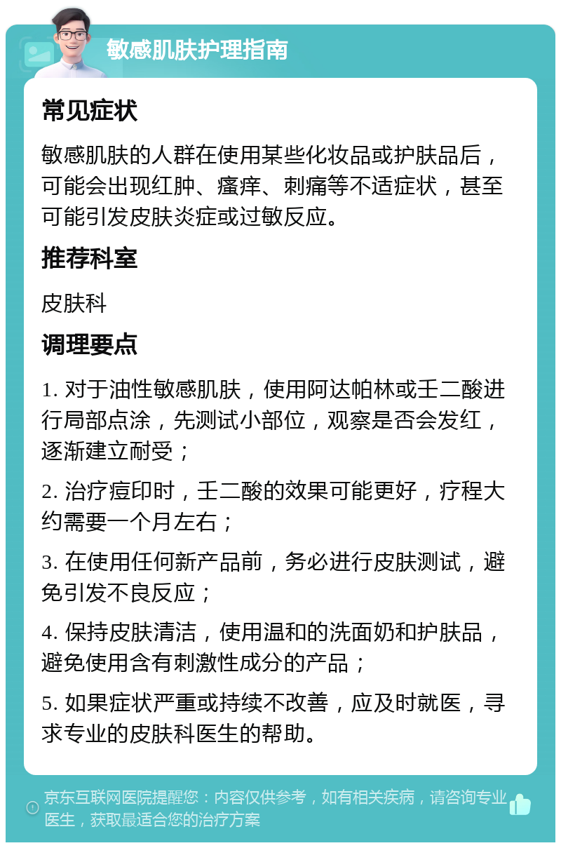 敏感肌肤护理指南 常见症状 敏感肌肤的人群在使用某些化妆品或护肤品后，可能会出现红肿、瘙痒、刺痛等不适症状，甚至可能引发皮肤炎症或过敏反应。 推荐科室 皮肤科 调理要点 1. 对于油性敏感肌肤，使用阿达帕林或壬二酸进行局部点涂，先测试小部位，观察是否会发红，逐渐建立耐受； 2. 治疗痘印时，壬二酸的效果可能更好，疗程大约需要一个月左右； 3. 在使用任何新产品前，务必进行皮肤测试，避免引发不良反应； 4. 保持皮肤清洁，使用温和的洗面奶和护肤品，避免使用含有刺激性成分的产品； 5. 如果症状严重或持续不改善，应及时就医，寻求专业的皮肤科医生的帮助。