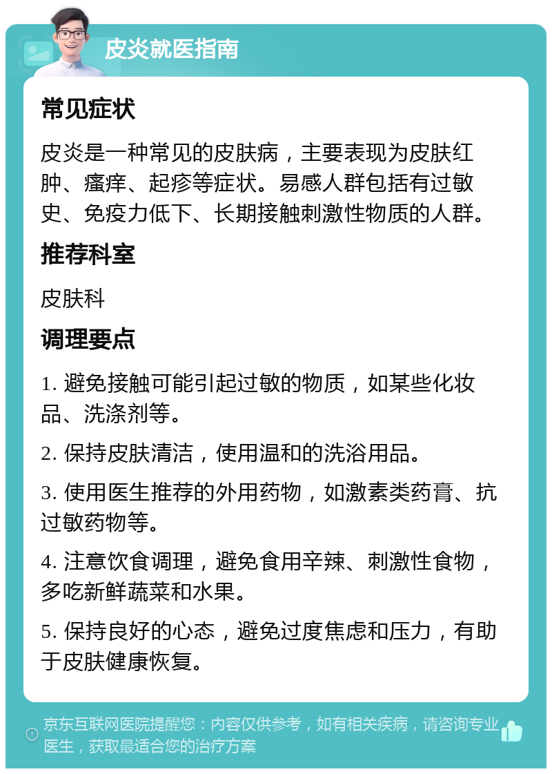 皮炎就医指南 常见症状 皮炎是一种常见的皮肤病，主要表现为皮肤红肿、瘙痒、起疹等症状。易感人群包括有过敏史、免疫力低下、长期接触刺激性物质的人群。 推荐科室 皮肤科 调理要点 1. 避免接触可能引起过敏的物质，如某些化妆品、洗涤剂等。 2. 保持皮肤清洁，使用温和的洗浴用品。 3. 使用医生推荐的外用药物，如激素类药膏、抗过敏药物等。 4. 注意饮食调理，避免食用辛辣、刺激性食物，多吃新鲜蔬菜和水果。 5. 保持良好的心态，避免过度焦虑和压力，有助于皮肤健康恢复。