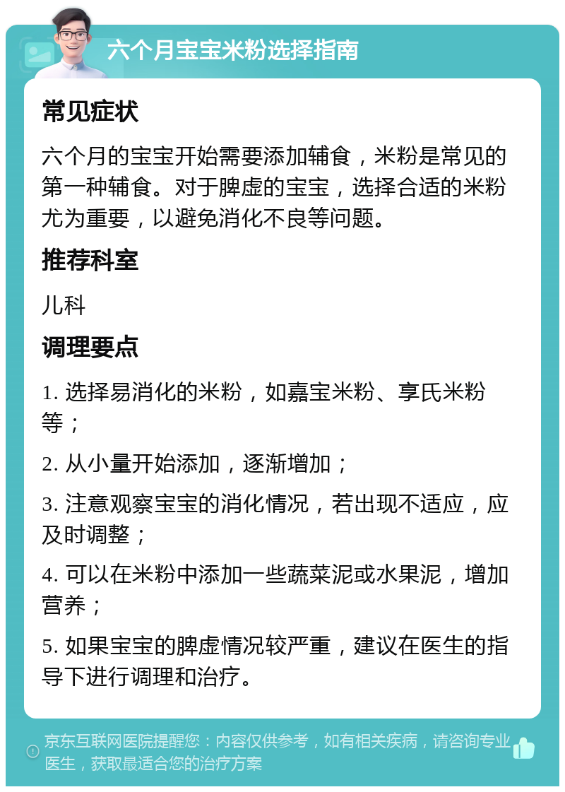 六个月宝宝米粉选择指南 常见症状 六个月的宝宝开始需要添加辅食，米粉是常见的第一种辅食。对于脾虚的宝宝，选择合适的米粉尤为重要，以避免消化不良等问题。 推荐科室 儿科 调理要点 1. 选择易消化的米粉，如嘉宝米粉、享氏米粉等； 2. 从小量开始添加，逐渐增加； 3. 注意观察宝宝的消化情况，若出现不适应，应及时调整； 4. 可以在米粉中添加一些蔬菜泥或水果泥，增加营养； 5. 如果宝宝的脾虚情况较严重，建议在医生的指导下进行调理和治疗。