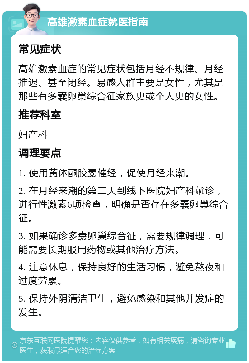 高雄激素血症就医指南 常见症状 高雄激素血症的常见症状包括月经不规律、月经推迟、甚至闭经。易感人群主要是女性，尤其是那些有多囊卵巢综合征家族史或个人史的女性。 推荐科室 妇产科 调理要点 1. 使用黄体酮胶囊催经，促使月经来潮。 2. 在月经来潮的第二天到线下医院妇产科就诊，进行性激素6项检查，明确是否存在多囊卵巢综合征。 3. 如果确诊多囊卵巢综合征，需要规律调理，可能需要长期服用药物或其他治疗方法。 4. 注意休息，保持良好的生活习惯，避免熬夜和过度劳累。 5. 保持外阴清洁卫生，避免感染和其他并发症的发生。