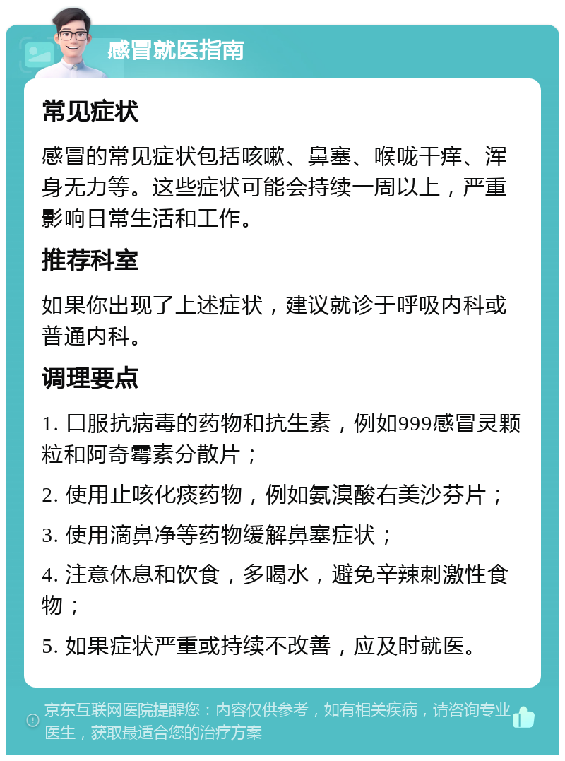 感冒就医指南 常见症状 感冒的常见症状包括咳嗽、鼻塞、喉咙干痒、浑身无力等。这些症状可能会持续一周以上，严重影响日常生活和工作。 推荐科室 如果你出现了上述症状，建议就诊于呼吸内科或普通内科。 调理要点 1. 口服抗病毒的药物和抗生素，例如999感冒灵颗粒和阿奇霉素分散片； 2. 使用止咳化痰药物，例如氨溴酸右美沙芬片； 3. 使用滴鼻净等药物缓解鼻塞症状； 4. 注意休息和饮食，多喝水，避免辛辣刺激性食物； 5. 如果症状严重或持续不改善，应及时就医。