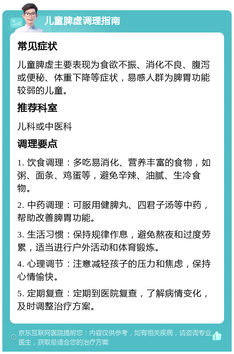 儿童脾虚调理指南 常见症状 儿童脾虚主要表现为食欲不振、消化不良、腹泻或便秘、体重下降等症状，易感人群为脾胃功能较弱的儿童。 推荐科室 儿科或中医科 调理要点 1. 饮食调理：多吃易消化、营养丰富的食物，如粥、面条、鸡蛋等，避免辛辣、油腻、生冷食物。 2. 中药调理：可服用健脾丸、四君子汤等中药，帮助改善脾胃功能。 3. 生活习惯：保持规律作息，避免熬夜和过度劳累，适当进行户外活动和体育锻炼。 4. 心理调节：注意减轻孩子的压力和焦虑，保持心情愉快。 5. 定期复查：定期到医院复查，了解病情变化，及时调整治疗方案。