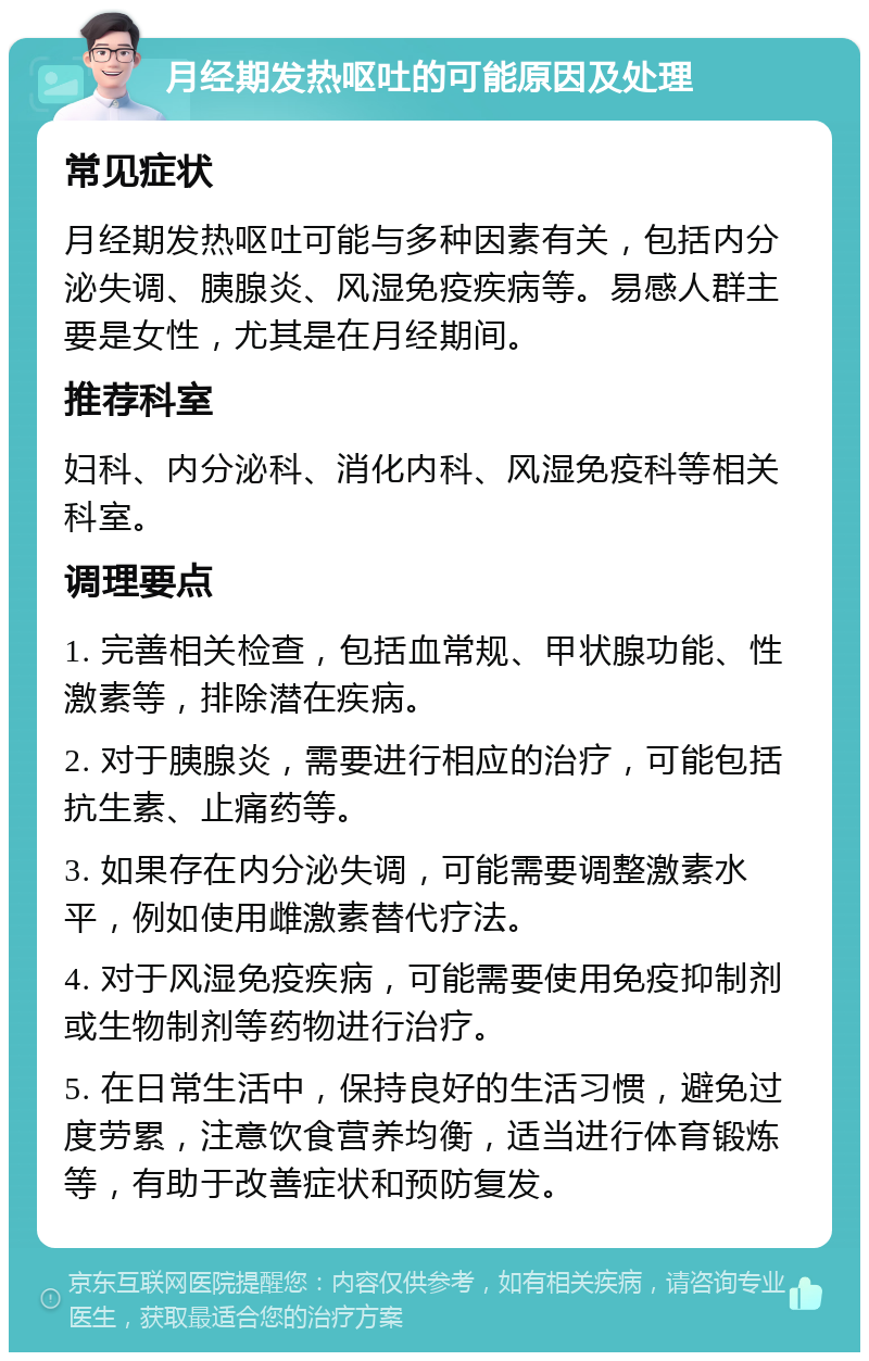 月经期发热呕吐的可能原因及处理 常见症状 月经期发热呕吐可能与多种因素有关，包括内分泌失调、胰腺炎、风湿免疫疾病等。易感人群主要是女性，尤其是在月经期间。 推荐科室 妇科、内分泌科、消化内科、风湿免疫科等相关科室。 调理要点 1. 完善相关检查，包括血常规、甲状腺功能、性激素等，排除潜在疾病。 2. 对于胰腺炎，需要进行相应的治疗，可能包括抗生素、止痛药等。 3. 如果存在内分泌失调，可能需要调整激素水平，例如使用雌激素替代疗法。 4. 对于风湿免疫疾病，可能需要使用免疫抑制剂或生物制剂等药物进行治疗。 5. 在日常生活中，保持良好的生活习惯，避免过度劳累，注意饮食营养均衡，适当进行体育锻炼等，有助于改善症状和预防复发。