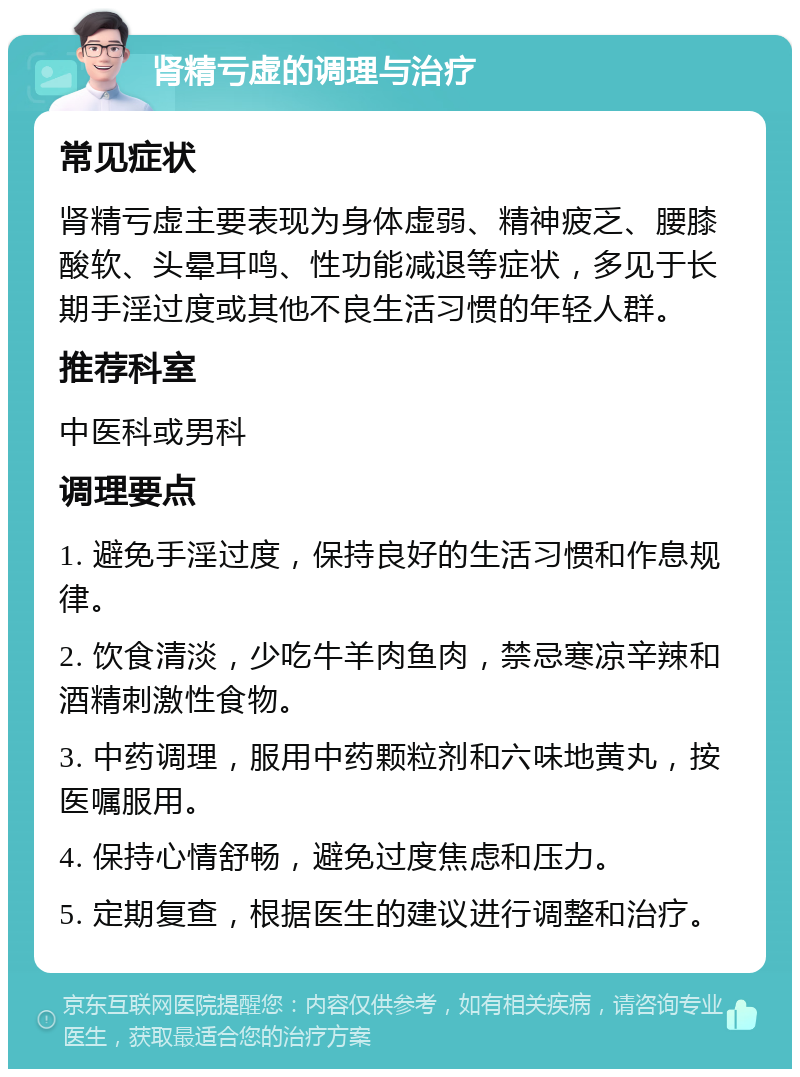 肾精亏虚的调理与治疗 常见症状 肾精亏虚主要表现为身体虚弱、精神疲乏、腰膝酸软、头晕耳鸣、性功能减退等症状，多见于长期手淫过度或其他不良生活习惯的年轻人群。 推荐科室 中医科或男科 调理要点 1. 避免手淫过度，保持良好的生活习惯和作息规律。 2. 饮食清淡，少吃牛羊肉鱼肉，禁忌寒凉辛辣和酒精刺激性食物。 3. 中药调理，服用中药颗粒剂和六味地黄丸，按医嘱服用。 4. 保持心情舒畅，避免过度焦虑和压力。 5. 定期复查，根据医生的建议进行调整和治疗。