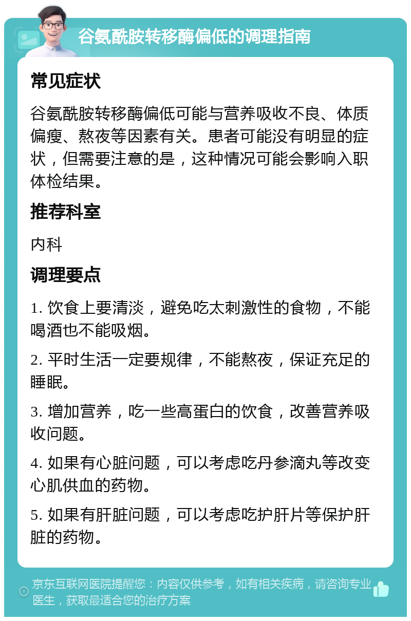 谷氨酰胺转移酶偏低的调理指南 常见症状 谷氨酰胺转移酶偏低可能与营养吸收不良、体质偏瘦、熬夜等因素有关。患者可能没有明显的症状，但需要注意的是，这种情况可能会影响入职体检结果。 推荐科室 内科 调理要点 1. 饮食上要清淡，避免吃太刺激性的食物，不能喝酒也不能吸烟。 2. 平时生活一定要规律，不能熬夜，保证充足的睡眠。 3. 增加营养，吃一些高蛋白的饮食，改善营养吸收问题。 4. 如果有心脏问题，可以考虑吃丹参滴丸等改变心肌供血的药物。 5. 如果有肝脏问题，可以考虑吃护肝片等保护肝脏的药物。