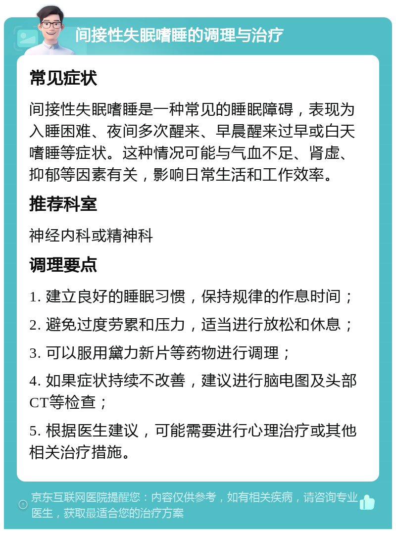 间接性失眠嗜睡的调理与治疗 常见症状 间接性失眠嗜睡是一种常见的睡眠障碍，表现为入睡困难、夜间多次醒来、早晨醒来过早或白天嗜睡等症状。这种情况可能与气血不足、肾虚、抑郁等因素有关，影响日常生活和工作效率。 推荐科室 神经内科或精神科 调理要点 1. 建立良好的睡眠习惯，保持规律的作息时间； 2. 避免过度劳累和压力，适当进行放松和休息； 3. 可以服用黛力新片等药物进行调理； 4. 如果症状持续不改善，建议进行脑电图及头部CT等检查； 5. 根据医生建议，可能需要进行心理治疗或其他相关治疗措施。