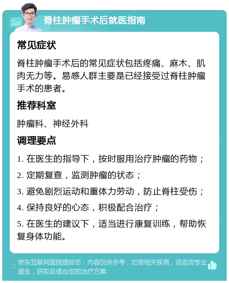 脊柱肿瘤手术后就医指南 常见症状 脊柱肿瘤手术后的常见症状包括疼痛、麻木、肌肉无力等。易感人群主要是已经接受过脊柱肿瘤手术的患者。 推荐科室 肿瘤科、神经外科 调理要点 1. 在医生的指导下，按时服用治疗肿瘤的药物； 2. 定期复查，监测肿瘤的状态； 3. 避免剧烈运动和重体力劳动，防止脊柱受伤； 4. 保持良好的心态，积极配合治疗； 5. 在医生的建议下，适当进行康复训练，帮助恢复身体功能。