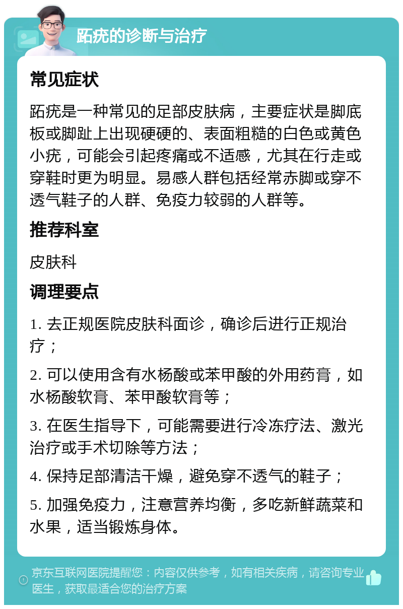 跖疣的诊断与治疗 常见症状 跖疣是一种常见的足部皮肤病，主要症状是脚底板或脚趾上出现硬硬的、表面粗糙的白色或黄色小疣，可能会引起疼痛或不适感，尤其在行走或穿鞋时更为明显。易感人群包括经常赤脚或穿不透气鞋子的人群、免疫力较弱的人群等。 推荐科室 皮肤科 调理要点 1. 去正规医院皮肤科面诊，确诊后进行正规治疗； 2. 可以使用含有水杨酸或苯甲酸的外用药膏，如水杨酸软膏、苯甲酸软膏等； 3. 在医生指导下，可能需要进行冷冻疗法、激光治疗或手术切除等方法； 4. 保持足部清洁干燥，避免穿不透气的鞋子； 5. 加强免疫力，注意营养均衡，多吃新鲜蔬菜和水果，适当锻炼身体。