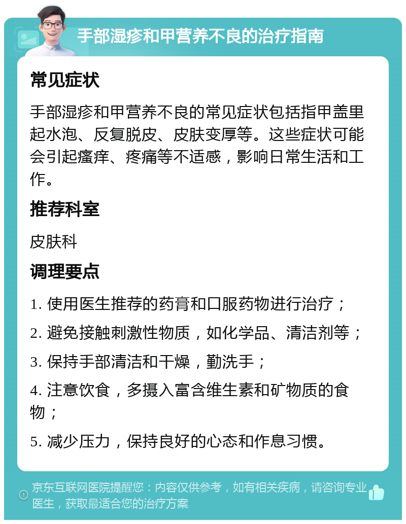 手部湿疹和甲营养不良的治疗指南 常见症状 手部湿疹和甲营养不良的常见症状包括指甲盖里起水泡、反复脱皮、皮肤变厚等。这些症状可能会引起瘙痒、疼痛等不适感，影响日常生活和工作。 推荐科室 皮肤科 调理要点 1. 使用医生推荐的药膏和口服药物进行治疗； 2. 避免接触刺激性物质，如化学品、清洁剂等； 3. 保持手部清洁和干燥，勤洗手； 4. 注意饮食，多摄入富含维生素和矿物质的食物； 5. 减少压力，保持良好的心态和作息习惯。