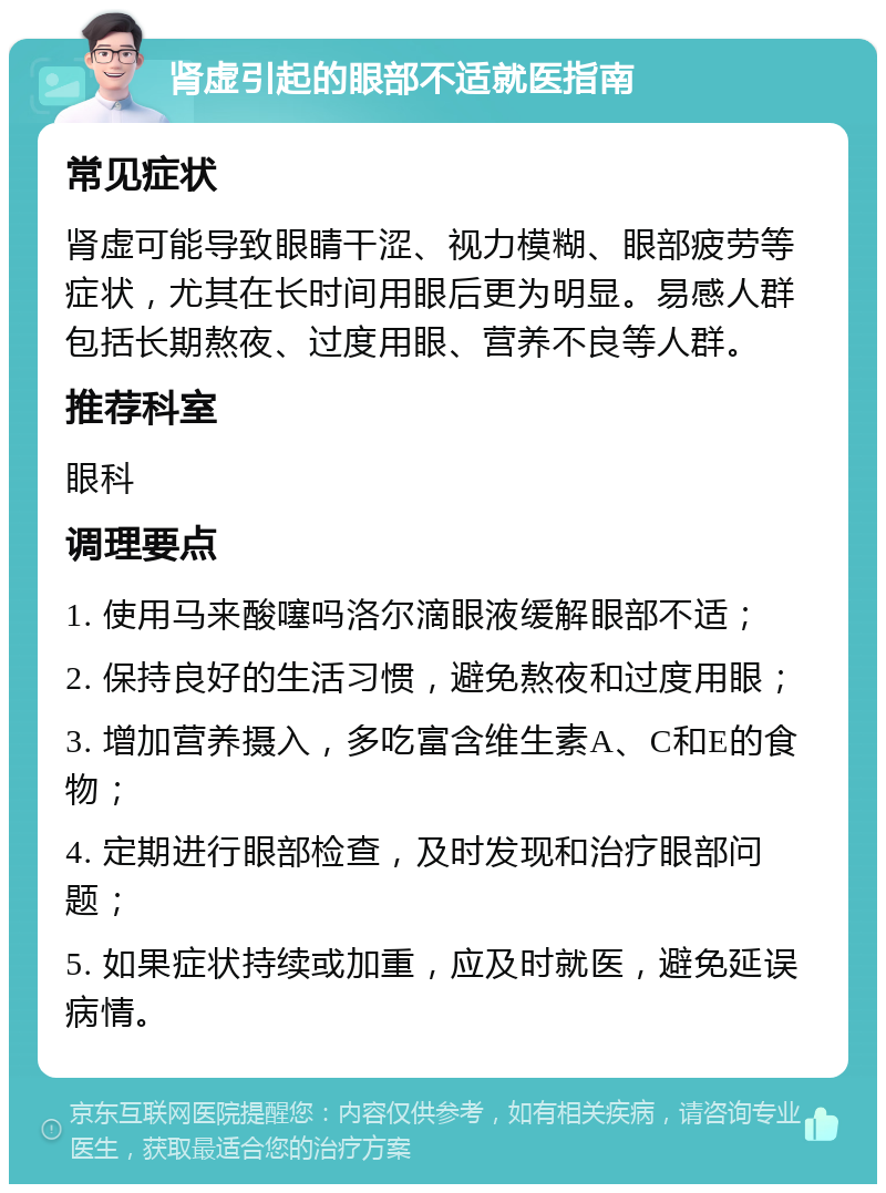 肾虚引起的眼部不适就医指南 常见症状 肾虚可能导致眼睛干涩、视力模糊、眼部疲劳等症状，尤其在长时间用眼后更为明显。易感人群包括长期熬夜、过度用眼、营养不良等人群。 推荐科室 眼科 调理要点 1. 使用马来酸噻吗洛尔滴眼液缓解眼部不适； 2. 保持良好的生活习惯，避免熬夜和过度用眼； 3. 增加营养摄入，多吃富含维生素A、C和E的食物； 4. 定期进行眼部检查，及时发现和治疗眼部问题； 5. 如果症状持续或加重，应及时就医，避免延误病情。