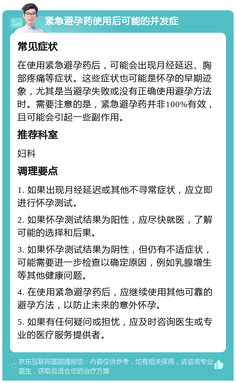 紧急避孕药使用后可能的并发症 常见症状 在使用紧急避孕药后，可能会出现月经延迟、胸部疼痛等症状。这些症状也可能是怀孕的早期迹象，尤其是当避孕失败或没有正确使用避孕方法时。需要注意的是，紧急避孕药并非100%有效，且可能会引起一些副作用。 推荐科室 妇科 调理要点 1. 如果出现月经延迟或其他不寻常症状，应立即进行怀孕测试。 2. 如果怀孕测试结果为阳性，应尽快就医，了解可能的选择和后果。 3. 如果怀孕测试结果为阴性，但仍有不适症状，可能需要进一步检查以确定原因，例如乳腺增生等其他健康问题。 4. 在使用紧急避孕药后，应继续使用其他可靠的避孕方法，以防止未来的意外怀孕。 5. 如果有任何疑问或担忧，应及时咨询医生或专业的医疗服务提供者。