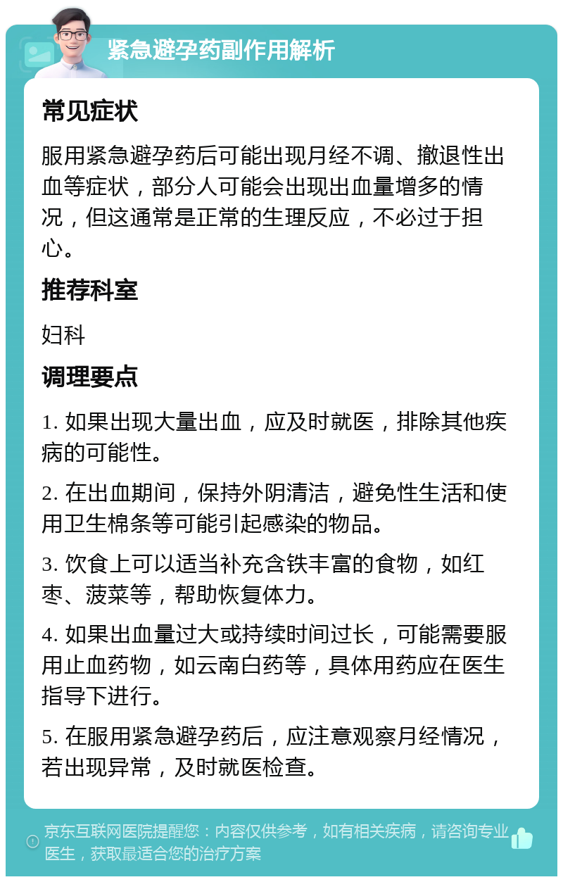 紧急避孕药副作用解析 常见症状 服用紧急避孕药后可能出现月经不调、撤退性出血等症状，部分人可能会出现出血量增多的情况，但这通常是正常的生理反应，不必过于担心。 推荐科室 妇科 调理要点 1. 如果出现大量出血，应及时就医，排除其他疾病的可能性。 2. 在出血期间，保持外阴清洁，避免性生活和使用卫生棉条等可能引起感染的物品。 3. 饮食上可以适当补充含铁丰富的食物，如红枣、菠菜等，帮助恢复体力。 4. 如果出血量过大或持续时间过长，可能需要服用止血药物，如云南白药等，具体用药应在医生指导下进行。 5. 在服用紧急避孕药后，应注意观察月经情况，若出现异常，及时就医检查。