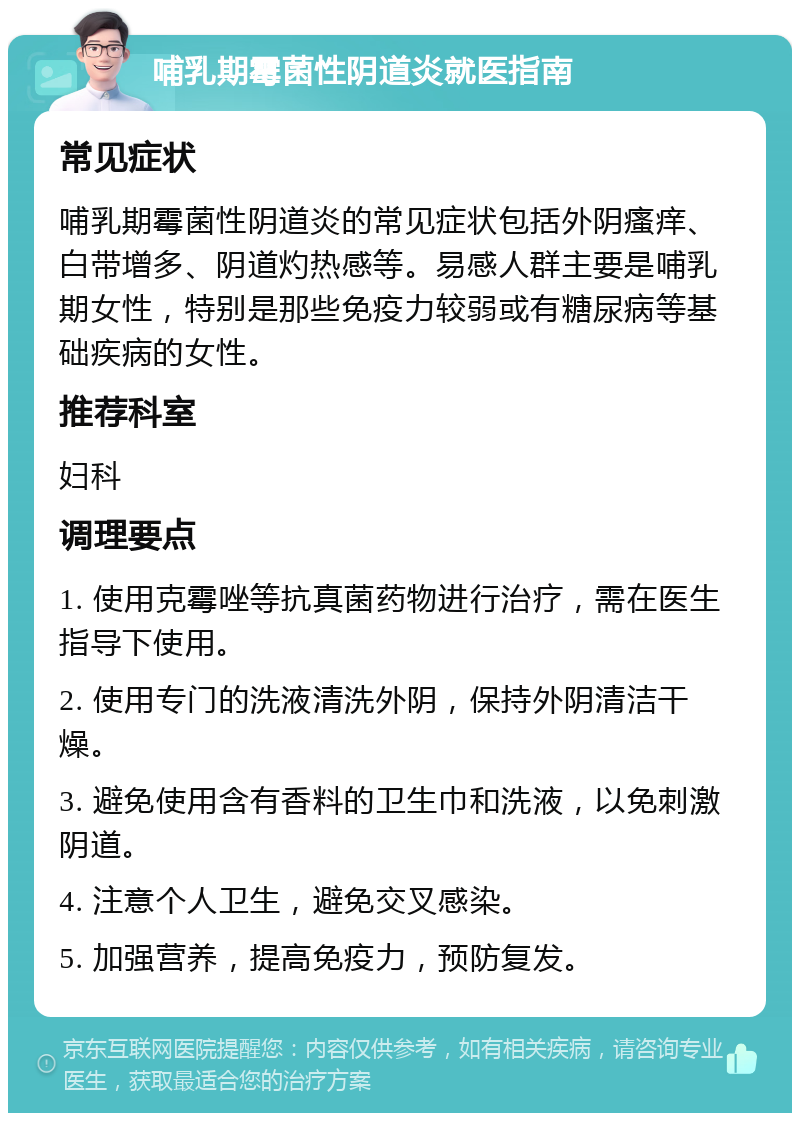 哺乳期霉菌性阴道炎就医指南 常见症状 哺乳期霉菌性阴道炎的常见症状包括外阴瘙痒、白带增多、阴道灼热感等。易感人群主要是哺乳期女性，特别是那些免疫力较弱或有糖尿病等基础疾病的女性。 推荐科室 妇科 调理要点 1. 使用克霉唑等抗真菌药物进行治疗，需在医生指导下使用。 2. 使用专门的洗液清洗外阴，保持外阴清洁干燥。 3. 避免使用含有香料的卫生巾和洗液，以免刺激阴道。 4. 注意个人卫生，避免交叉感染。 5. 加强营养，提高免疫力，预防复发。