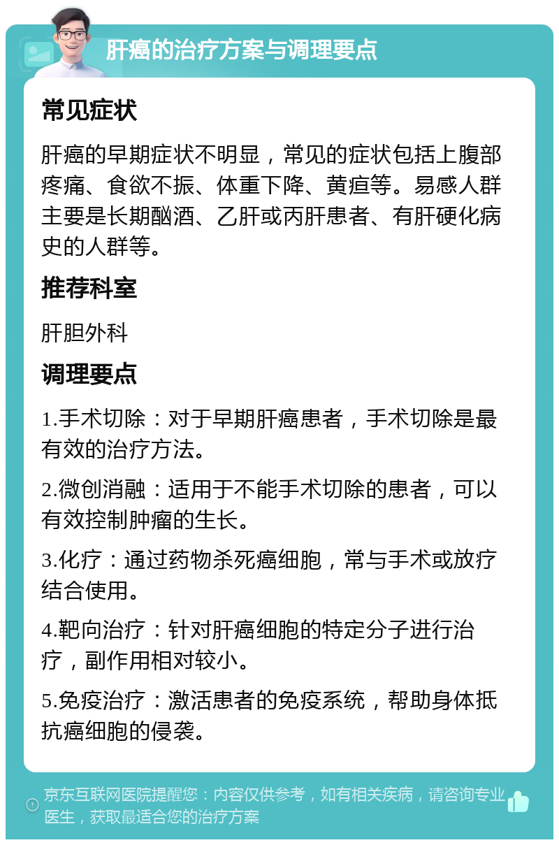 肝癌的治疗方案与调理要点 常见症状 肝癌的早期症状不明显，常见的症状包括上腹部疼痛、食欲不振、体重下降、黄疸等。易感人群主要是长期酗酒、乙肝或丙肝患者、有肝硬化病史的人群等。 推荐科室 肝胆外科 调理要点 1.手术切除：对于早期肝癌患者，手术切除是最有效的治疗方法。 2.微创消融：适用于不能手术切除的患者，可以有效控制肿瘤的生长。 3.化疗：通过药物杀死癌细胞，常与手术或放疗结合使用。 4.靶向治疗：针对肝癌细胞的特定分子进行治疗，副作用相对较小。 5.免疫治疗：激活患者的免疫系统，帮助身体抵抗癌细胞的侵袭。