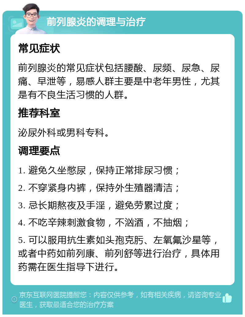 前列腺炎的调理与治疗 常见症状 前列腺炎的常见症状包括腰酸、尿频、尿急、尿痛、早泄等，易感人群主要是中老年男性，尤其是有不良生活习惯的人群。 推荐科室 泌尿外科或男科专科。 调理要点 1. 避免久坐憋尿，保持正常排尿习惯； 2. 不穿紧身内裤，保持外生殖器清洁； 3. 忌长期熬夜及手淫，避免劳累过度； 4. 不吃辛辣刺激食物，不汹酒，不抽烟； 5. 可以服用抗生素如头孢克肟、左氧氟沙星等，或者中药如前列康、前列舒等进行治疗，具体用药需在医生指导下进行。